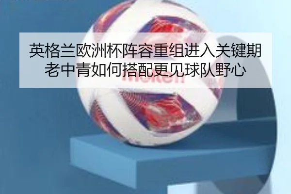 英格兰欧洲杯阵容重组进入关键期 老中青如何搭配更见球队野心 | maiqiuwang